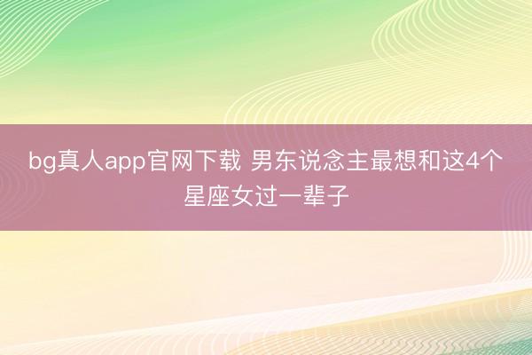 bg真人app官网下载 男东说念主最想和这4个星座女过一辈子