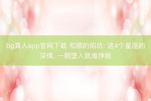 bg真人app官网下载 和顺的陷坑: 这4个星座的深情， 一朝堕入就难挣脱
