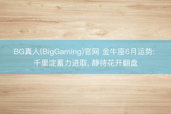 BG真人(BigGaming)官网 金牛座6月运势: 千里淀蓄力进取， 静待花开翻盘