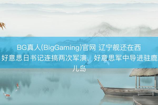 BG真人(BigGaming)官网 辽宁舰还在西太,好意思日书记连搞两次军演,好意思军中导进驻鹿儿岛
