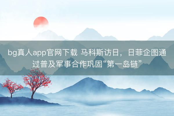 bg真人app官网下载 马科斯访日，日菲企图通过普及军事合作巩固“第一岛链”