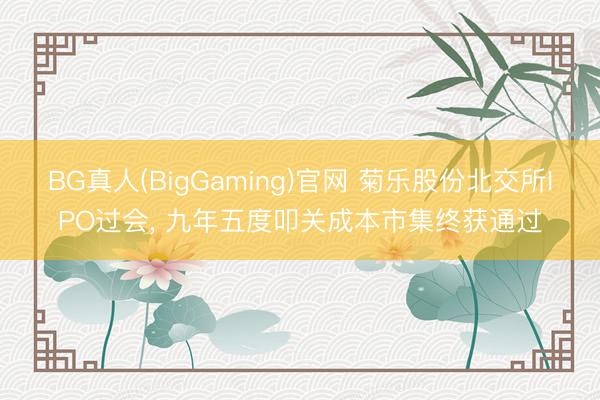 BG真人(BigGaming)官网 菊乐股份北交所IPO过会， 九年五度叩关成本市集终获通过