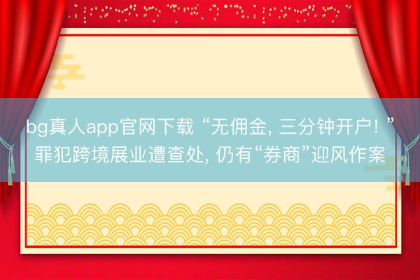 bg真人app官网下载 “无佣金, 三分钟开户! ”罪犯跨境展业遭查处, 仍有“券商”迎风作案