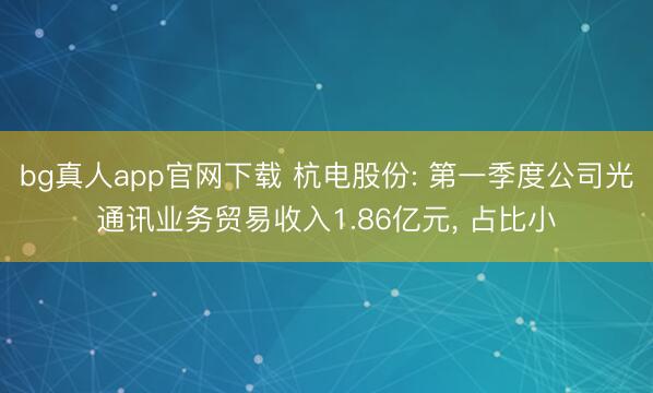 bg真人app官网下载 杭电股份: 第一季度公司光通讯业务贸易收入1.86亿元， 占比小