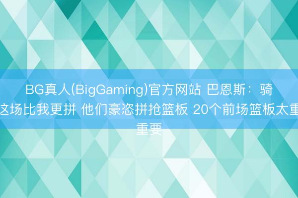 BG真人(BigGaming)官方网站 巴恩斯：骑士这场比我更拼 他们豪恣拼抢篮板 20个前场篮板太重要