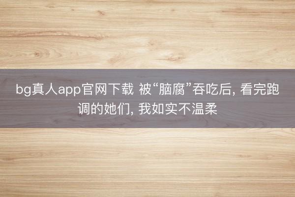 bg真人app官网下载 被“脑腐”吞吃后， 看完跑调的她们， 我如实不温柔