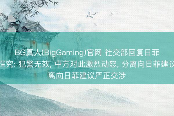 BG真人(BigGaming)官网 社交部回复日菲所谓划界探究: 犯警无效， 中方对此激烈动怒， 分离向日菲建议严正交涉