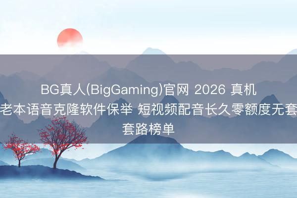 BG真人(BigGaming)官网 2026 真机实测零老本语音克隆软件保举 短视频配音长久零额度无套路榜单