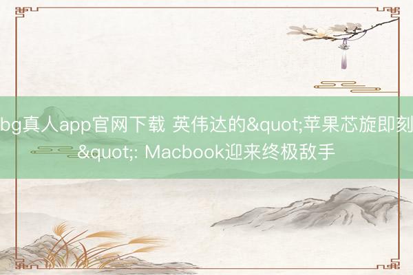 bg真人app官网下载 英伟达的"苹果芯旋即刻": Macbook迎来终极敌手