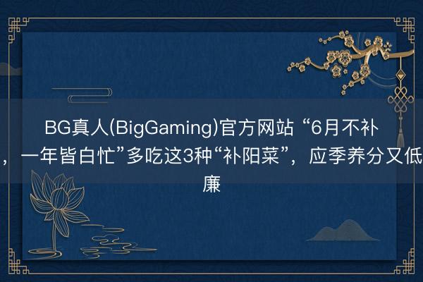 BG真人(BigGaming)官方网站 “6月不补阳，一年皆白忙”多吃这3种“补阳菜”，应季养分又低廉