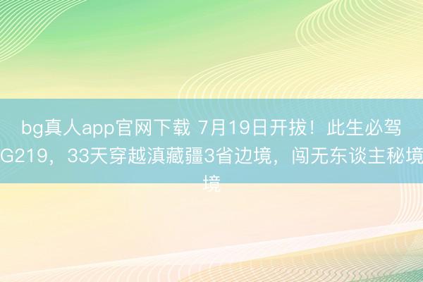 bg真人app官网下载 7月19日开拔！此生必驾G219，33天穿越滇藏疆3省边境，闯无东谈主秘境