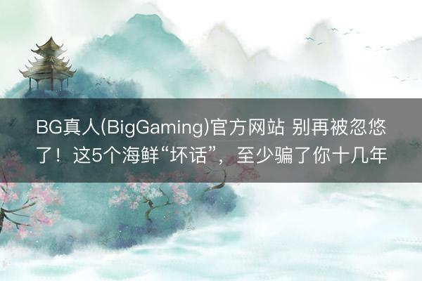 BG真人(BigGaming)官方网站 别再被忽悠了！这5个海鲜“坏话”，至少骗了你十几年