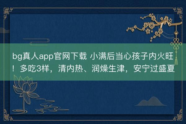 bg真人app官网下载 小满后当心孩子内火旺！多吃3样，清内热、润燥生津，安宁过盛夏