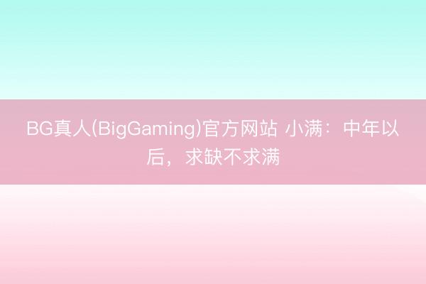 BG真人(BigGaming)官方网站 小满：中年以后，求缺不求满