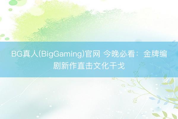 BG真人(BigGaming)官网 今晚必看：金牌编剧新作直击文化干戈