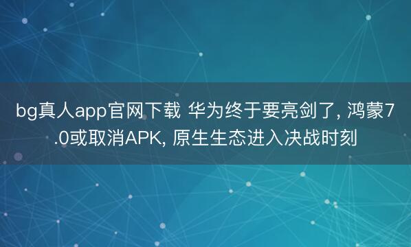 bg真人app官网下载 华为终于要亮剑了， 鸿蒙7.0或取消APK， 原生生态进入决战时刻