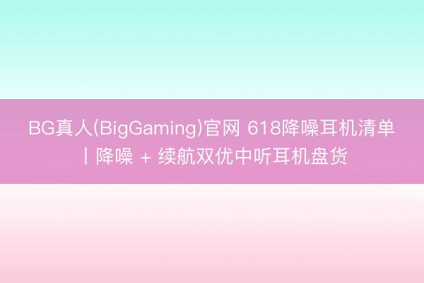 BG真人(BigGaming)官网 618降噪耳机清单丨降噪 + 续航双优中听耳机盘货