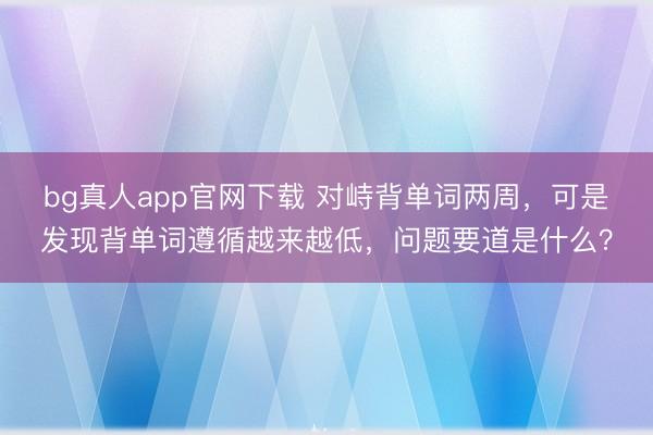 bg真人app官网下载 对峙背单词两周，可是发现背单词遵循越来越低，问题要道是什么？