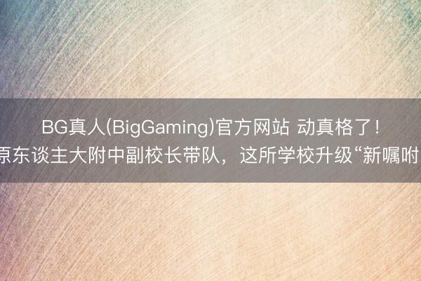BG真人(BigGaming)官方网站 动真格了！原东谈主大附中副校长带队，这所学校升级“新嘱咐”