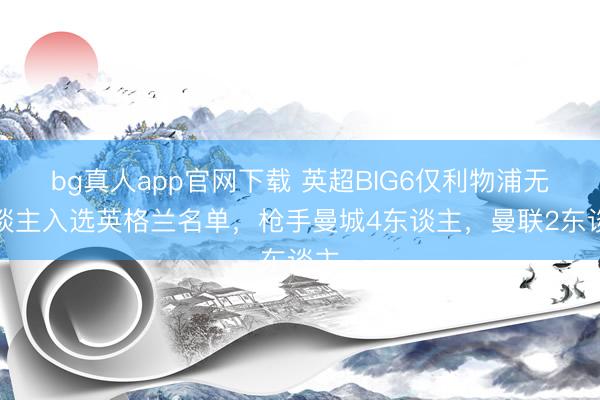 bg真人app官网下载 英超BIG6仅利物浦无东谈主入选英格兰名单，枪手曼城4东谈主，曼联2东谈主