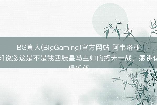 BG真人(BigGaming)官方网站 阿韦洛亚：不知说念这是不是我四肢皇马主帅的终末一战，感谢俱乐部