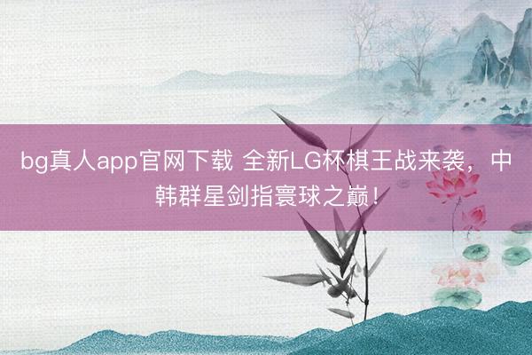 bg真人app官网下载 全新LG杯棋王战来袭，中韩群星剑指寰球之巅！