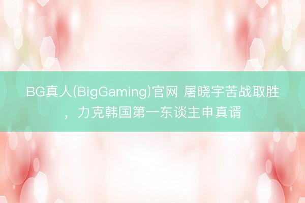 BG真人(BigGaming)官网 屠晓宇苦战取胜,力克韩国第一东谈主申真谞