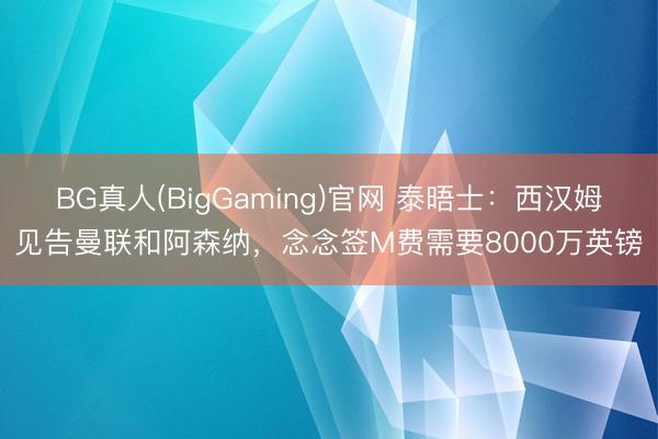 BG真人(BigGaming)官网 泰晤士：西汉姆见告曼联和阿森纳，念念签M费需要8000万英镑