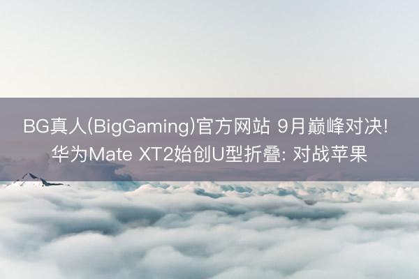 BG真人(BigGaming)官方网站 9月巅峰对决! 华为Mate XT2始创U型折叠: 对战苹果