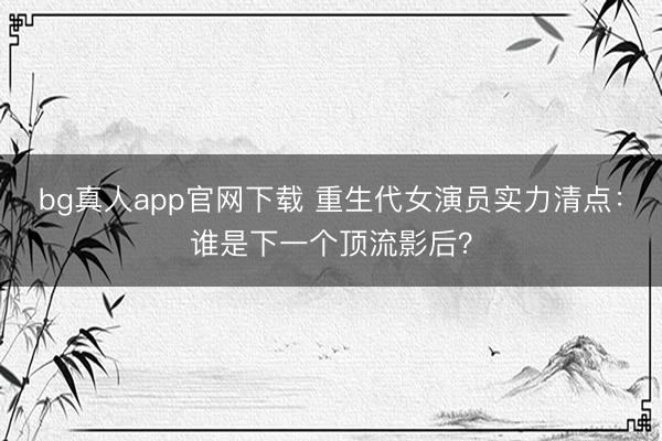 bg真人app官网下载 重生代女演员实力清点：谁是下一个顶流影后？
