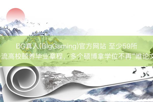 BG真人(BigGaming)官方网站 至少59所一流高校颐养毕业章程，多个硕博拿学位不再“唯论文”
