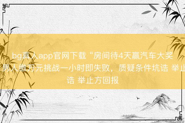 bg真人app官网下载 “房间待4天赢汽车大奖”奥妙：男人缴万元挑战一小时即失败，质疑条件坑诰 举止方回报