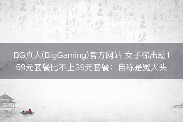 BG真人(BigGaming)官方网站 女子称出动159元套餐比不上39元套餐：自称是冤大头