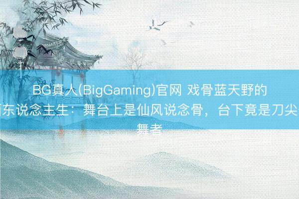BG真人(BigGaming)官网 戏骨蓝天野的双面东说念主生：舞台上是仙风说念骨，台下竟是刀尖舞者