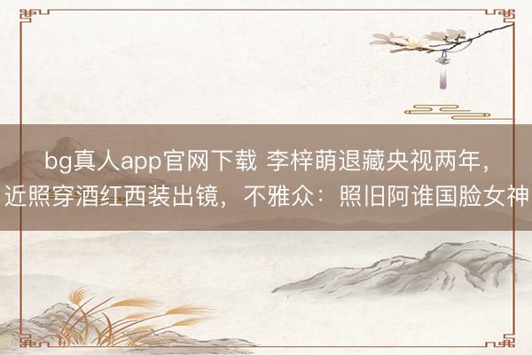 bg真人app官网下载 李梓萌退藏央视两年，近照穿酒红西装出镜，不雅众：照旧阿谁国脸女神