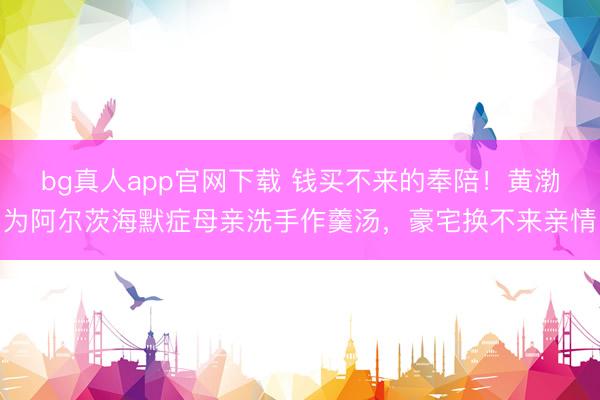 bg真人app官网下载 钱买不来的奉陪！黄渤为阿尔茨海默症母亲洗手作羹汤，豪宅换不来亲情