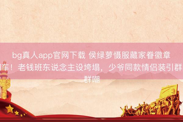 bg真人app官网下载 侯绿萝慑服藏家眷徽章翻车！老钱班东说念主设垮塌，少爷同款情侣装引群嘲