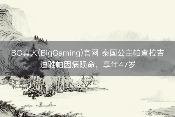 BG真人(BigGaming)官网 泰国公主帕查拉吉迪雅帕因病陨命，享年47岁