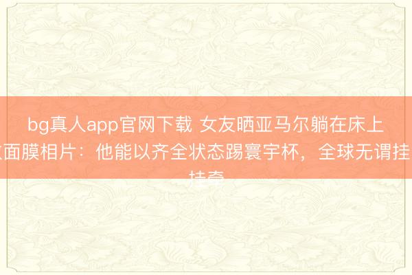 bg真人app官网下载 女友晒亚马尔躺在床上敷面膜相片：他能以齐全状态踢寰宇杯，全球无谓挂牵