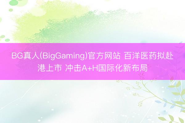 BG真人(BigGaming)官方网站 百洋医药拟赴港上市 冲击A+H国际化新布局
