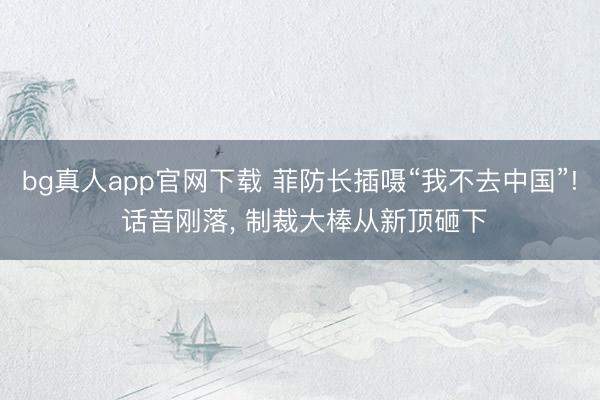 bg真人app官网下载 菲防长插嗫“我不去中国”! 话音刚落, 制裁大棒从新顶砸下