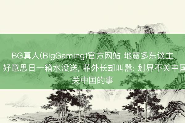 BG真人(BigGaming)官方网站 地震多东谈主遭难， 好意思日一箱水没送， 菲外长却叫嚣: 划界不关中国的事