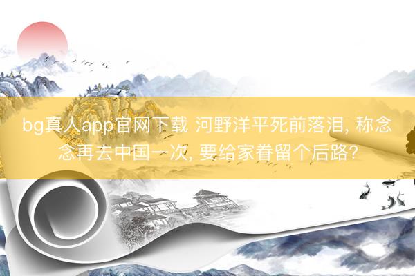 bg真人app官网下载 河野洋平死前落泪， 称念念再去中国一次， 要给家眷留个后路?