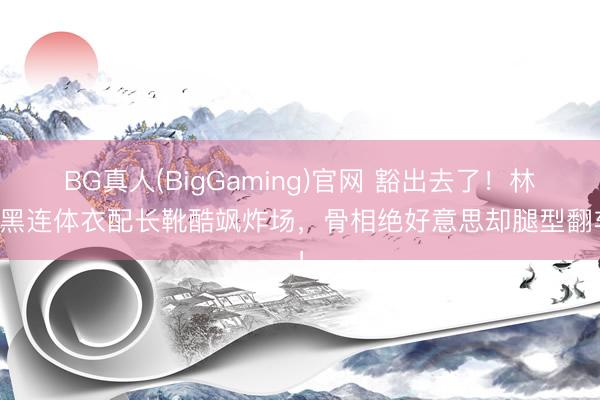 BG真人(BigGaming)官网 豁出去了！林允黑连体衣配长靴酷飒炸场，骨相绝好意思却腿型翻车！