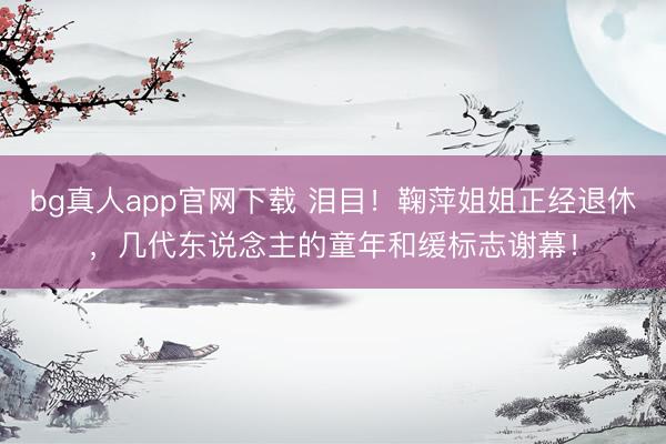bg真人app官网下载 泪目！鞠萍姐姐正经退休，几代东说念主的童年和缓标志谢幕！