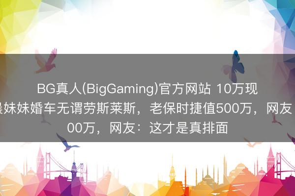 BG真人(BigGaming)官方网站 10万现款摆满桌！李晨妹妹婚车无谓劳斯莱斯，老保时捷值500万，网友：这才是真排面