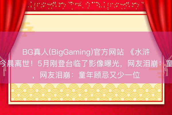 BG真人(BigGaming)官方网站 《水浒传》晁盖饰演者今晨离世！5月刚登台临了影像曝光，网友泪崩：童年顾忌又少一位