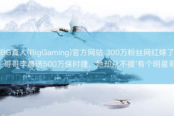 BG真人(BigGaming)官方网站 300万粉丝网红嫁了！哥哥李晨送500万保时捷，她却从不提'有个明星哥'