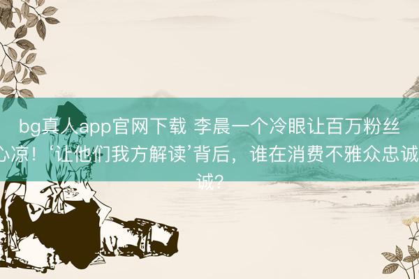 bg真人app官网下载 李晨一个冷眼让百万粉丝心凉！‘让他们我方解读’背后，谁在消费不雅众忠诚？