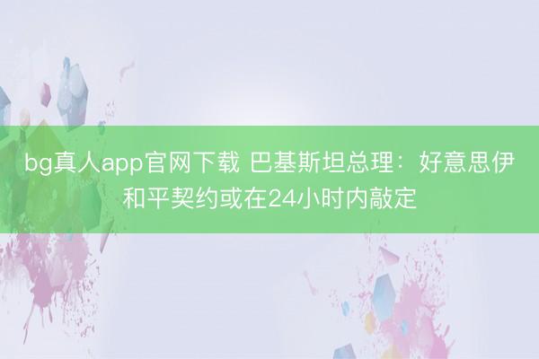 bg真人app官网下载 巴基斯坦总理：好意思伊和平契约或在24小时内敲定